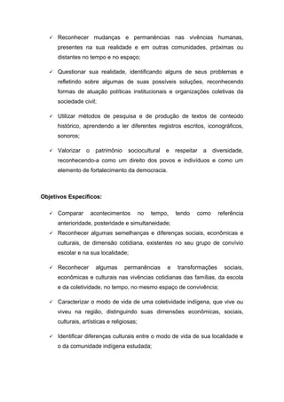  Reconhecer mudanças e permanências nas vivências humanas,
presentes na sua realidade e em outras comunidades, próximas ou
distantes no tempo e no espaço;
 Questionar sua realidade, identificando alguns de seus problemas e
refletindo sobre algumas de suas possíveis soluções, reconhecendo
formas de atuação políticas institucionais e organizações coletivas da
sociedade civil;
 Utilizar métodos de pesquisa e de produção de textos de conteúdo
histórico, aprendendo a ler diferentes registros escritos, iconográficos,
sonoros;
 Valorizar o patrimônio sociocultural e respeitar a diversidade,
reconhecendo-a como um direito dos povos e indivíduos e como um
elemento de fortalecimento da democracia.
Objetivos Específicos:
 Comparar acontecimentos no tempo, tendo como referência
anterioridade, posteridade e simultaneidade;
 Reconhecer algumas semelhanças e diferenças sociais, econômicas e
culturais, de dimensão cotidiana, existentes no seu grupo de convívio
escolar e na sua localidade;
 Reconhecer algumas permanências e transformações sociais,
econômicas e culturais nas vivências cotidianas das famílias, da escola
e da coletividade, no tempo, no mesmo espaço de convivência;
 Caracterizar o modo de vida de uma coletividade indígena, que vive ou
viveu na região, distinguindo suas dimensões econômicas, sociais,
culturais, artísticas e religiosas;
 Identificar diferenças culturais entre o modo de vida de sua localidade e
o da comunidade indígena estudada;
 