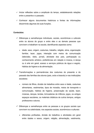  Iniciar reflexões sobre a amplitude do tempo, estabelecendo relações
entre o presente e o passado;
 Conhecer alguns documentos históricos e fontes de informações
discernindo algumas de suas funções.
Conteúdos:
 Diferenças e semelhanças individuais, sociais, econômicas e culturais
entre os alunos do grupo e entre eles e as demais pessoas que
convivem e trabalham na escola, identificando aspectos como:
• idade, sexo, origem, costumes, trabalho, religião, etnia, organização
familiar, lazer, jogos, interação com meios de comunicação
(televisão, rádio, jornal), atividade dos pais, participação ou
conhecimento artístico, preferências em relação à música, à dança
ou à arte em geral, acesso a serviços públicos de água e esgoto,
hábitos de higiene e de alimentação.
 Transformações e permanências dos costumes do presente e do
passado das famílias dos alunos (pais, avós e bisavós) e nas instituições
escolares:
• número de filhos, divisão de trabalhos entre sexo e idade, costumes
alimentares, vestimentas, tipos de moradia, meios de transporte e
comunicação, hábitos de higiene, preservação da saúde, lazer,
músicas, danças, lendas, brincadeiras de infância, jogos, os antigos
espaços escolares, os materiais didáticos de outros tempos, antigos
professores e alunos.
 Diferenças e semelhanças entre as pessoas e os grupos sociais que
convivem na coletividade, nos aspectos sociais, econômicos e culturais:
• diferentes profissões, divisão de trabalhos e atividades em geral
entre idades e sexos, origem, religião, alimentação, vestimenta,
 