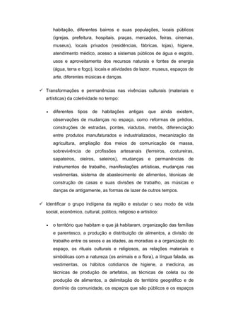 habitação, diferentes bairros e suas populações, locais públicos
(igrejas, prefeitura, hospitais, praças, mercados, feiras, cinemas,
museus), locais privados (residências, fábricas, lojas), higiene,
atendimento médico, acesso a sistemas públicos de água e esgoto,
usos e aproveitamento dos recursos naturais e fontes de energia
(água, terra e fogo), locais e atividades de lazer, museus, espaços de
arte, diferentes músicas e danças.
 Transformações e permanências nas vivências culturais (materiais e
artísticas) da coletividade no tempo:
• diferentes tipos de habitações antigas que ainda existem,
observações de mudanças no espaço, como reformas de prédios,
construções de estradas, pontes, viadutos, metrôs, diferenciação
entre produtos manufaturados e industrializados, mecanização da
agricultura, ampliação dos meios de comunicação de massa,
sobrevivência de profissões artesanais (ferreiros, costureiras,
sapateiros, oleiros, seleiros), mudanças e permanências de
instrumentos de trabalho, manifestações artísticas, mudanças nas
vestimentas, sistema de abastecimento de alimentos, técnicas de
construção de casas e suas divisões de trabalho, as músicas e
danças de antigamente, as formas de lazer de outros tempos.
 Identificar o grupo indígena da região e estudar o seu modo de vida
social, econômico, cultural, político, religioso e artístico:
• o território que habitam e que já habitaram, organização das famílias
e parentesco, a produção e distribuição de alimentos, a divisão de
trabalho entre os sexos e as idades, as moradias e a organização do
espaço, os rituais culturais e religiosos, as relações materiais e
simbólicas com a natureza (os animais e a flora), a língua falada, as
vestimentas, os hábitos cotidianos de higiene, a medicina, as
técnicas de produção de artefatos, as técnicas de coleta ou de
produção de alimentos, a delimitação do território geográfico e de
domínio da comunidade, os espaços que são públicos e os espaços
 