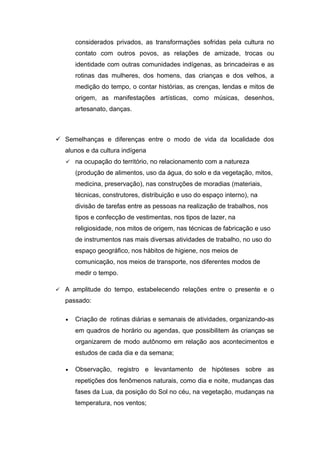 considerados privados, as transformações sofridas pela cultura no
contato com outros povos, as relações de amizade, trocas ou
identidade com outras comunidades indígenas, as brincadeiras e as
rotinas das mulheres, dos homens, das crianças e dos velhos, a
medição do tempo, o contar histórias, as crenças, lendas e mitos de
origem, as manifestações artísticas, como músicas, desenhos,
artesanato, danças.
 Semelhanças e diferenças entre o modo de vida da localidade dos
alunos e da cultura indígena
 na ocupação do território, no relacionamento com a natureza
(produção de alimentos, uso da água, do solo e da vegetação, mitos,
medicina, preservação), nas construções de moradias (materiais,
técnicas, construtores, distribuição e uso do espaço interno), na
divisão de tarefas entre as pessoas na realização de trabalhos, nos
tipos e confecção de vestimentas, nos tipos de lazer, na
religiosidade, nos mitos de origem, nas técnicas de fabricação e uso
de instrumentos nas mais diversas atividades de trabalho, no uso do
espaço geográfico, nos hábitos de higiene, nos meios de
comunicação, nos meios de transporte, nos diferentes modos de
medir o tempo.
 A amplitude do tempo, estabelecendo relações entre o presente e o
passado:
• Criação de rotinas diárias e semanais de atividades, organizando-as
em quadros de horário ou agendas, que possibilitem às crianças se
organizarem de modo autônomo em relação aos acontecimentos e
estudos de cada dia e da semana;
• Observação, registro e levantamento de hipóteses sobre as
repetições dos fenômenos naturais, como dia e noite, mudanças das
fases da Lua, da posição do Sol no céu, na vegetação, mudanças na
temperatura, nos ventos;
 