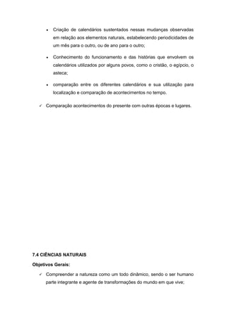 • Criação de calendários sustentados nessas mudanças observadas
em relação aos elementos naturais, estabelecendo periodicidades de
um mês para o outro, ou de ano para o outro;
• Conhecimento do funcionamento e das histórias que envolvem os
calendários utilizados por alguns povos, como o cristão, o egípcio, o
asteca;
• comparação entre os diferentes calendários e sua utilização para
localização e comparação de acontecimentos no tempo.
 Comparação acontecimentos do presente com outras épocas e lugares.
7.4 CIÊNCIAS NATURAIS
Objetivos Gerais:
 Compreender a natureza como um todo dinâmico, sendo o ser humano
parte integrante e agente de transformações do mundo em que vive;
 