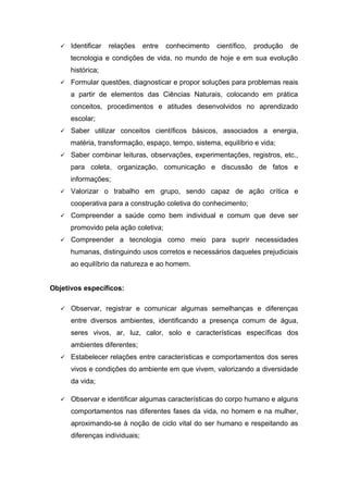  Identificar relações entre conhecimento científico, produção de
tecnologia e condições de vida, no mundo de hoje e em sua evolução
histórica;
 Formular questões, diagnosticar e propor soluções para problemas reais
a partir de elementos das Ciências Naturais, colocando em prática
conceitos, procedimentos e atitudes desenvolvidos no aprendizado
escolar;
 Saber utilizar conceitos científicos básicos, associados a energia,
matéria, transformação, espaço, tempo, sistema, equilíbrio e vida;
 Saber combinar leituras, observações, experimentações, registros, etc.,
para coleta, organização, comunicação e discussão de fatos e
informações;
 Valorizar o trabalho em grupo, sendo capaz de ação crítica e
cooperativa para a construção coletiva do conhecimento;
 Compreender a saúde como bem individual e comum que deve ser
promovido pela ação coletiva;
 Compreender a tecnologia como meio para suprir necessidades
humanas, distinguindo usos corretos e necessários daqueles prejudiciais
ao equilíbrio da natureza e ao homem.
Objetivos específicos:
 Observar, registrar e comunicar algumas semelhanças e diferenças
entre diversos ambientes, identificando a presença comum de água,
seres vivos, ar, luz, calor, solo e características específicas dos
ambientes diferentes;
 Estabelecer relações entre características e comportamentos dos seres
vivos e condições do ambiente em que vivem, valorizando a diversidade
da vida;
 Observar e identificar algumas características do corpo humano e alguns
comportamentos nas diferentes fases da vida, no homem e na mulher,
aproximando-se à noção de ciclo vital do ser humano e respeitando as
diferenças individuais;
 