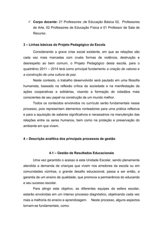  Corpo docente: 21 Professores ;de Educação Básica 02, Professores
de Arte, 02 Professores de Educação Física e 01 Professor de Sala de
Recurso.
3 – Linhas básicas do Projeto Pedagógico da Escola
Considerando a grave crise social existente, em que as relações são
cada vez mais marcadas com cruéis formas de violência, destruição e
desrespeito ao bem comum, o Projeto Pedagógico desta escola, para o
quadriênio 2011 – 2014 terá como principal fundamento a criação de valores e
a construção de uma cultura de paz.
Neste contexto, o trabalho desenvolvido será pautado em uma filosofia
humanista, baseado na reflexão crítica da sociedade e na manifestação de
ações cooperativas e solidárias, visando a formação de cidadãos mais
conscientes de seu papel na construção de um mundo melhor.
Todos os conteúdos envolvidos no currículo serão fundamentais nesse
processo, pois representam elementos norteadores para uma prática reflexiva
e para a aquisição de saberes significativos e necessários na manutenção das
relações entre os seres humanos, bem como na proteção e preservação do
ambiente em que vivem.
4 – Descrição analítica dos principais processos de gestão
4.1 – Gestão de Resultados Educacionais
Uma vez garantido o acesso à esta Unidade Escolar, sendo plenamente
atendida a demanda de crianças que vivem nos arredores da escola ou em
comunidades vizinhas, o grande desafio educacional, passa a ser então, a
garantia de um ensino de qualidade, que promova a permanência do educando
e seu sucesso escolar.
Para atingir este objetivo, as diferentes equipes da esfera escolar,
estarão envolvidas em um intenso processo diagnóstico, objetivando cada vez
mais a melhoria do ensino e aprendizagem. Neste processo, alguns aspectos
tornam-se fundamentais, como:
 