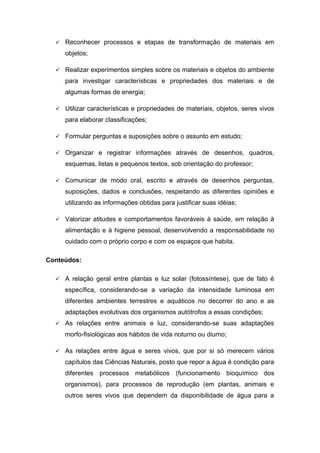  Reconhecer processos e etapas de transformação de materiais em
objetos;
 Realizar experimentos simples sobre os materiais e objetos do ambiente
para investigar características e propriedades dos materiais e de
algumas formas de energia;
 Utilizar características e propriedades de materiais, objetos, seres vivos
para elaborar classificações;
 Formular perguntas e suposições sobre o assunto em estudo;
 Organizar e registrar informações através de desenhos, quadros,
esquemas, listas e pequenos textos, sob orientação do professor;
 Comunicar de modo oral, escrito e através de desenhos perguntas,
suposições, dados e conclusões, respeitando as diferentes opiniões e
utilizando as informações obtidas para justificar suas idéias;
 Valorizar atitudes e comportamentos favoráveis à saúde, em relação à
alimentação e à higiene pessoal, desenvolvendo a responsabilidade no
cuidado com o próprio corpo e com os espaços que habita.
Conteúdos:
 A relação geral entre plantas e luz solar (fotossíntese), que de fato é
específica, considerando-se a variação da intensidade luminosa em
diferentes ambientes terrestres e aquáticos no decorrer do ano e as
adaptações evolutivas dos organismos autótrofos a essas condições;
 As relações entre animais e luz, considerando-se suas adaptações
morfo-fisiológicas aos hábitos de vida noturno ou diurno;
 As relações entre água e seres vivos, que por si só merecem vários
capítulos das Ciências Naturais, posto que repor a água é condição para
diferentes processos metabólicos (funcionamento bioquímico dos
organismos), para processos de reprodução (em plantas, animais e
outros seres vivos que dependem da disponibilidade de água para a
 
