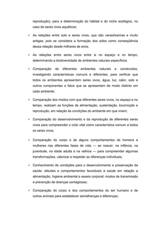 reprodução), para a determinação do hábitat e do nicho ecológico, no
caso de seres vivos aquáticos;
 As relações entre solo e seres vivos, que são variadíssimas e muito
antigas, pois se considera a formação dos solos como conseqüência
dessa relação desde milhares de anos.
 As relações entre seres vivos entre si no espaço e no tempo,
determinando a biodiversidade de ambientes naturais específicos
 Comparação de diferentes ambientes naturais e construídos,
investigando características comuns e diferentes, para verificar que
todos os ambientes apresentam seres vivos, água, luz, calor, solo e
outros componentes e fatos que se apresentam de modo distinto em
cada ambiente;
 Comparação dos modos com que diferentes seres vivos, no espaço e no
tempo, realizam as funções de alimentação, sustentação, locomoção e
reprodução, em relação às condições do ambiente em que vivem;
 Comparação do desenvolvimento e da reprodução de diferentes seres
vivos para compreender o ciclo vital como característica comum a todos
os seres vivos;
 Comparação do corpo e de alguns comportamentos de homens e
mulheres nas diferentes fases de vida — ao nascer, na infância, na
juventude, na idade adulta e na velhice — para compreender algumas
transformações, valorizar e respeitar as diferenças individuais;
 Conhecimento de condições para o desenvolvimento e preservação da
saúde: atitudes e comportamentos favoráveis à saúde em relação a
alimentação, higiene ambiental e asseio corporal; modos de transmissão
e prevenção de doenças contagiosas;
 Comparação do corpo e dos comportamentos do ser humano e de
outros animais para estabelecer semelhanças e diferenças;
 