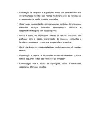  Elaboração de perguntas e suposições acerca das características das
diferentes fases da vida e dos hábitos de alimentação e de higiene para
a manutenção da saúde, em cada uma delas;
 Observação, representação e comparação das condições de higiene dos
diferentes espaços habitados, desenvolvendo cuidados e
responsabilidades para com esses espaços;
 Busca e coleta de informações através de leituras realizadas pelo
professor para a classe, interpretação de imagens, entrevistas a
familiares, pessoas da comunidade e especialistas em saúde;
 Confrontação das suposições individuais e coletivas com as informações
obtidas;
 Organização e registro de informações através de desenhos, quadros,
listas e pequenos textos, sob orientação do professor;
 Comunicação oral e escrita de suposições, dados e conclusões,
respeitando diferentes opiniões.
 