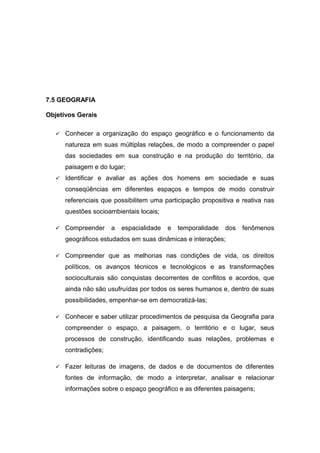 7.5 GEOGRAFIA
Objetivos Gerais
 Conhecer a organização do espaço geográfico e o funcionamento da
natureza em suas múltiplas relações, de modo a compreender o papel
das sociedades em sua construção e na produção do território, da
paisagem e do lugar;
 Identificar e avaliar as ações dos homens em sociedade e suas
conseqüências em diferentes espaços e tempos de modo construir
referenciais que possibilitem uma participação propositiva e reativa nas
questões socioambientais locais;
 Compreender a espacialidade e temporalidade dos fenômenos
geográficos estudados em suas dinâmicas e interações;
 Compreender que as melhorias nas condições de vida, os direitos
políticos, os avanços técnicos e tecnológicos e as transformações
socioculturais são conquistas decorrentes de conflitos e acordos, que
ainda não são usufruídas por todos os seres humanos e, dentro de suas
possibilidades, empenhar-se em democratizá-las;
 Conhecer e saber utilizar procedimentos de pesquisa da Geografia para
compreender o espaço, a paisagem, o território e o lugar, seus
processos de construção, identificando suas relações, problemas e
contradições;
 Fazer leituras de imagens, de dados e de documentos de diferentes
fontes de informação, de modo a interpretar, analisar e relacionar
informações sobre o espaço geográfico e as diferentes paisagens;
 