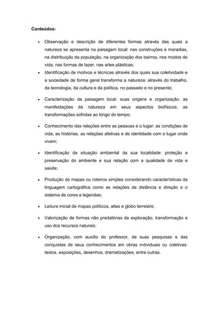 Conteúdos:
• Observação e descrição de diferentes formas através das quais a
natureza se apresenta na paisagem local: nas construções e moradias,
na distribuição da população, na organização dos bairros, nos modos de
vida, nas formas de lazer, nas artes plásticas;
• Identificação de motivos e técnicas através dos quais sua coletividade e
a sociedade de forma geral transforma a natureza: através do trabalho,
da tecnologia, da cultura e da política, no passado e no presente;
• Caracterização da paisagem local: suas origens e organização, as
manifestações da natureza em seus aspectos biofísicos, as
transformações sofridas ao longo do tempo;
• Conhecimento das relações entre as pessoas e o lugar: as condições de
vida, as histórias, as relações afetivas e de identidade com o lugar onde
vivem;
• Identificação da situação ambiental da sua localidade: proteção e
preservação do ambiente e sua relação com a qualidade de vida e
saúde;
• Produção de mapas ou roteiros simples considerando características da
linguagem cartográfica como as relações de distância e direção e o
sistema de cores e legendas;
• Leitura inicial de mapas políticos, atlas e globo terrestre;
• Valorização de formas não predatórias de exploração, transformação e
uso dos recursos naturais;
• Organização, com auxílio do professor, de suas pesquisas e das
conquistas de seus conhecimentos em obras individuais ou coletivas:
textos, exposições, desenhos, dramatizações, entre outras.
 