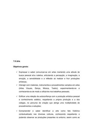 7.6 Arte
Objetivos gerais:
 Expressar e saber comunicar-se em artes mantendo uma atitude de
busca pessoal e/ou coletiva, articulando a percepção, a imaginação, a
emoção, a sensibilidade e a reflexão ao realizar e fruir produções
artísticas;
 Interagir com materiais, instrumentos e procedimentos variados em artes
(Artes Visuais, Dança, Música, Teatro), experimentando-os e
conhecendo-os de modo a utilizá-los nos trabalhos pessoais;
 Edificar uma relação de autoconfiança com a produção artística pessoal
e conhecimento estético, respeitando a própria produção e a dos
colegas, no percurso de criação que abriga uma multiplicidade de
procedimentos e soluções;
 Compreender e saber identificar a arte como fato histórico
contextualizado nas diversas culturas, conhecendo respeitando e
podendo observar as produções presentes no entorno, assim como as
 