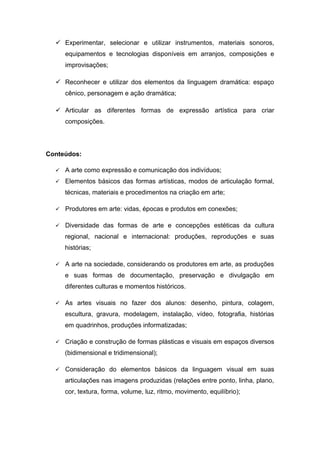  Experimentar, selecionar e utilizar instrumentos, materiais sonoros,
equipamentos e tecnologias disponíveis em arranjos, composições e
improvisações;
 Reconhecer e utilizar dos elementos da linguagem dramática: espaço
cênico, personagem e ação dramática;
 Articular as diferentes formas de expressão artística para criar
composições.
Conteúdos:
 A arte como expressão e comunicação dos indivíduos;
 Elementos básicos das formas artísticas, modos de articulação formal,
técnicas, materiais e procedimentos na criação em arte;
 Produtores em arte: vidas, épocas e produtos em conexões;
 Diversidade das formas de arte e concepções estéticas da cultura
regional, nacional e internacional: produções, reproduções e suas
histórias;
 A arte na sociedade, considerando os produtores em arte, as produções
e suas formas de documentação, preservação e divulgação em
diferentes culturas e momentos históricos.
 As artes visuais no fazer dos alunos: desenho, pintura, colagem,
escultura, gravura, modelagem, instalação, vídeo, fotografia, histórias
em quadrinhos, produções informatizadas;
 Criação e construção de formas plásticas e visuais em espaços diversos
(bidimensional e tridimensional);
 Consideração do elementos básicos da linguagem visual em suas
articulações nas imagens produzidas (relações entre ponto, linha, plano,
cor, textura, forma, volume, luz, ritmo, movimento, equilíbrio);
 