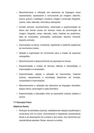  Reconhecimento e utilização dos elementos da linguagem visual
representando, expressando e comunicando por imagens: desenho,
pintura, gravura, modelagem, escultura, colagem, construção, fotografia,
cinema, vídeo, televisão, informática, eletrografia;
 Contato sensível, reconhecimento, observação e experimentação de
leitura das formas visuais em diversos meios de comunicação da
imagem: fotografia, cartaz, televisão, vídeo, histórias em quadrinhos,
telas de computador, publicações, publicidade, desenho industrial,
desenho animado;
 Improvisação na dança, inventando, registrando e repetindo seqüências
de movimentos criados;
 Seleção e organização de movimentos para a criação de pequenas
coreografias;
 Reconhecimento e desenvolvimento da expressão em dança;
 Experimentação e criação de técnicas relativas à interpretação, à
improvisação e à composição;
 Experimentação, seleção e utilização de instrumentos, materiais
sonoros, equipamentos e tecnologias disponíveis em arranjos,
composições e improvisações;
 Reconhecimento e utilização dos elementos da linguagem dramática:
espaço cênico, personagem e ação dramática;
 Experimentação e articulação entre as expressões corporal, plástica e
sonora.
7.7 Educação Física
Objetivos Gerais:
 Participar de atividades corporais, estabelecendo relações equilibradas e
construtivas com os outros, reconhecendo e respeitando características
físicas e de desempenho de si próprio e dos outros, sem discriminar por
características pessoais, físicas, sexuais ou sociais;
 