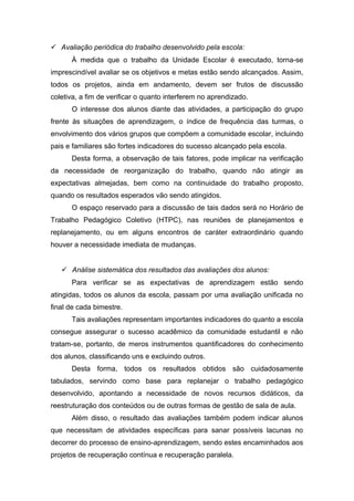  Avaliação periódica do trabalho desenvolvido pela escola:
À medida que o trabalho da Unidade Escolar é executado, torna-se
imprescindível avaliar se os objetivos e metas estão sendo alcançados. Assim,
todos os projetos, ainda em andamento, devem ser frutos de discussão
coletiva, a fim de verificar o quanto interferem no aprendizado.
O interesse dos alunos diante das atividades, a participação do grupo
frente às situações de aprendizagem, o índice de frequência das turmas, o
envolvimento dos vários grupos que compõem a comunidade escolar, incluindo
pais e familiares são fortes indicadores do sucesso alcançado pela escola.
Desta forma, a observação de tais fatores, pode implicar na verificação
da necessidade de reorganização do trabalho, quando não atingir as
expectativas almejadas, bem como na continuidade do trabalho proposto,
quando os resultados esperados vão sendo atingidos.
O espaço reservado para a discussão de tais dados será no Horário de
Trabalho Pedagógico Coletivo (HTPC), nas reuniões de planejamentos e
replanejamento, ou em alguns encontros de caráter extraordinário quando
houver a necessidade imediata de mudanças.
 Análise sistemática dos resultados das avaliações dos alunos:
Para verificar se as expectativas de aprendizagem estão sendo
atingidas, todos os alunos da escola, passam por uma avaliação unificada no
final de cada bimestre.
Tais avaliações representam importantes indicadores do quanto a escola
consegue assegurar o sucesso acadêmico da comunidade estudantil e não
tratam-se, portanto, de meros instrumentos quantificadores do conhecimento
dos alunos, classificando uns e excluindo outros.
Desta forma, todos os resultados obtidos são cuidadosamente
tabulados, servindo como base para replanejar o trabalho pedagógico
desenvolvido, apontando a necessidade de novos recursos didáticos, da
reestruturação dos conteúdos ou de outras formas de gestão de sala de aula.
Além disso, o resultado das avaliações também podem indicar alunos
que necessitam de atividades específicas para sanar possíveis lacunas no
decorrer do processo de ensino-aprendizagem, sendo estes encaminhados aos
projetos de recuperação contínua e recuperação paralela.
 
