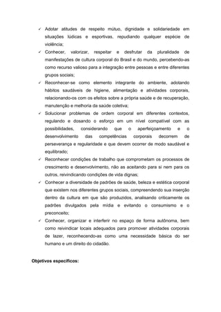  Adotar atitudes de respeito mútuo, dignidade e solidariedade em
situações lúdicas e esportivas, repudiando qualquer espécie de
violência;
 Conhecer, valorizar, respeitar e desfrutar da pluralidade de
manifestações de cultura corporal do Brasil e do mundo, percebendo-as
como recurso valioso para a integração entre pessoas e entre diferentes
grupos sociais;
 Reconhecer-se como elemento integrante do ambiente, adotando
hábitos saudáveis de higiene, alimentação e atividades corporais,
relacionando-os com os efeitos sobre a própria saúde e de recuperação,
manutenção e melhoria da saúde coletiva;
 Solucionar problemas de ordem corporal em diferentes contextos,
regulando e dosando o esforço em um nível compatível com as
possibilidades, considerando que o aperfeiçoamento e o
desenvolvimento das competências corporais decorrem de
perseverança e regularidade e que devem ocorrer de modo saudável e
equilibrado;
 Reconhecer condições de trabalho que comprometam os processos de
crescimento e desenvolvimento, não as aceitando para si nem para os
outros, reivindicando condições de vida dignas;
 Conhecer a diversidade de padrões de saúde, beleza e estética corporal
que existem nos diferentes grupos sociais, compreendendo sua inserção
dentro da cultura em que são produzidos, analisando criticamente os
padrões divulgados pela mídia e evitando o consumismo e o
preconceito;
 Conhecer, organizar e interferir no espaço de forma autônoma, bem
como reivindicar locais adequados para promover atividades corporais
de lazer, reconhecendo-as como uma necessidade básica do ser
humano e um direito do cidadão.
Objetivos específicos:
 