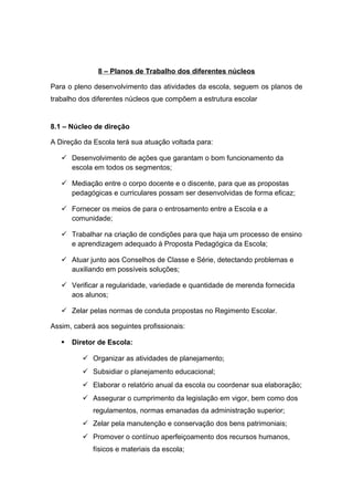 8 – Planos de Trabalho dos diferentes núcleos
Para o pleno desenvolvimento das atividades da escola, seguem os planos de
trabalho dos diferentes núcleos que compõem a estrutura escolar
8.1 – Núcleo de direção
A Direção da Escola terá sua atuação voltada para:
 Desenvolvimento de ações que garantam o bom funcionamento da
escola em todos os segmentos;
 Mediação entre o corpo docente e o discente, para que as propostas
pedagógicas e curriculares possam ser desenvolvidas de forma eficaz;
 Fornecer os meios de para o entrosamento entre a Escola e a
comunidade;
 Trabalhar na criação de condições para que haja um processo de ensino
e aprendizagem adequado à Proposta Pedagógica da Escola;
 Atuar junto aos Conselhos de Classe e Série, detectando problemas e
auxiliando em possíveis soluções;
 Verificar a regularidade, variedade e quantidade de merenda fornecida
aos alunos;
 Zelar pelas normas de conduta propostas no Regimento Escolar.
Assim, caberá aos seguintes profissionais:
 Diretor de Escola:
 Organizar as atividades de planejamento;
 Subsidiar o planejamento educacional;
 Elaborar o relatório anual da escola ou coordenar sua elaboração;
 Assegurar o cumprimento da legislação em vigor, bem como dos
regulamentos, normas emanadas da administração superior;
 Zelar pela manutenção e conservação dos bens patrimoniais;
 Promover o contínuo aperfeiçoamento dos recursos humanos,
físicos e materiais da escola;
 