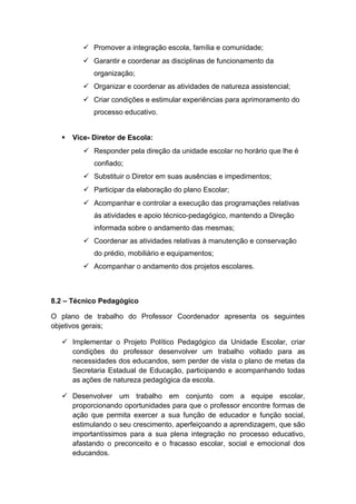  Promover a integração escola, família e comunidade;
 Garantir e coordenar as disciplinas de funcionamento da
organização;
 Organizar e coordenar as atividades de natureza assistencial;
 Criar condições e estimular experiências para aprimoramento do
processo educativo.
 Vice- Diretor de Escola:
 Responder pela direção da unidade escolar no horário que lhe é
confiado;
 Substituir o Diretor em suas ausências e impedimentos;
 Participar da elaboração do plano Escolar;
 Acompanhar e controlar a execução das programações relativas
ás atividades e apoio técnico-pedagógico, mantendo a Direção
informada sobre o andamento das mesmas;
 Coordenar as atividades relativas à manutenção e conservação
do prédio, mobiliário e equipamentos;
 Acompanhar o andamento dos projetos escolares.
8.2 – Técnico Pedagógico
O plano de trabalho do Professor Coordenador apresenta os seguintes
objetivos gerais;
 Implementar o Projeto Político Pedagógico da Unidade Escolar, criar
condições do professor desenvolver um trabalho voltado para as
necessidades dos educandos, sem perder de vista o plano de metas da
Secretaria Estadual de Educação, participando e acompanhando todas
as ações de natureza pedagógica da escola.
 Desenvolver um trabalho em conjunto com a equipe escolar,
proporcionando oportunidades para que o professor encontre formas de
ação que permita exercer a sua função de educador e função social,
estimulando o seu crescimento, aperfeiçoando a aprendizagem, que são
importantíssimos para a sua plena integração no processo educativo,
afastando o preconceito e o fracasso escolar, social e emocional dos
educandos.
 