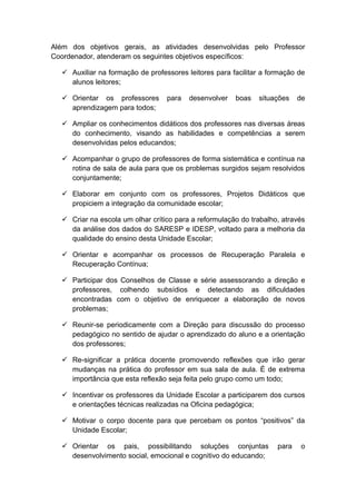 Além dos objetivos gerais, as atividades desenvolvidas pelo Professor
Coordenador, atenderam os seguintes objetivos específicos:
 Auxiliar na formação de professores leitores para facilitar a formação de
alunos leitores;
 Orientar os professores para desenvolver boas situações de
aprendizagem para todos;
 Ampliar os conhecimentos didáticos dos professores nas diversas áreas
do conhecimento, visando as habilidades e competências a serem
desenvolvidas pelos educandos;
 Acompanhar o grupo de professores de forma sistemática e contínua na
rotina de sala de aula para que os problemas surgidos sejam resolvidos
conjuntamente;
 Elaborar em conjunto com os professores, Projetos Didáticos que
propiciem a integração da comunidade escolar;
 Criar na escola um olhar crítico para a reformulação do trabalho, através
da análise dos dados do SARESP e IDESP, voltado para a melhoria da
qualidade do ensino desta Unidade Escolar;
 Orientar e acompanhar os processos de Recuperação Paralela e
Recuperação Contínua;
 Participar dos Conselhos de Classe e série assessorando a direção e
professores, colhendo subsídios e detectando as dificuldades
encontradas com o objetivo de enriquecer a elaboração de novos
problemas;
 Reunir-se periodicamente com a Direção para discussão do processo
pedagógico no sentido de ajudar o aprendizado do aluno e a orientação
dos professores;
 Re-significar a prática docente promovendo reflexões que irão gerar
mudanças na prática do professor em sua sala de aula. É de extrema
importância que esta reflexão seja feita pelo grupo como um todo;
 Incentivar os professores da Unidade Escolar a participarem dos cursos
e orientações técnicas realizadas na Oficina pedagógica;
 Motivar o corpo docente para que percebam os pontos “positivos” da
Unidade Escolar;
 Orientar os pais, possibilitando soluções conjuntas para o
desenvolvimento social, emocional e cognitivo do educando;
 
