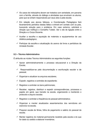  Os casos de indisciplina devem ser tratados com seriedade, em parceria
com a família, através do diálogo e atividades que envolvam os alunos,
para que se sintam responsáveis por seus atos e pela escola;
 Em relação aos alunos faltosos, a Coordenação Pedagógica fará
levantamento periódico destas faltas e entrará em contato com os pais,
buscando solução para o problema. Em caso extremo, solicitará a
direção que notifique o Conselho Tutelar. Ser o ela de ligação entre a
Direção e o Corpo Docente.
 Auxiliar a escolha e aquisição de materiais e equipamentos de uso
didático-pedagógico;
 Participar da escolha e atualização do acervo de livros e periódicos da
Unidade Escolar.
8.3 – Técnico Administrativo
É atribuído ao núcleo Técnico Administrativo as seguintes funções:
 Apoiar administrativamente o processo educacional e a Direção da
Escola;
 Responsabilizar-se pela documentação e escrituração escolar e de
pessoal;
 Organizar e atualizar os arquivos escolares;
 Expedir, registros e controles de expediente;
 Registrar e controlar os bens patrimoniais;
 Receber, registrar, distribuir e expedir correspondências, processos e
papéis em geral, que transite na escola, organizando e mantendo o
protocolo e arquivo escolar;
 Registrar e controlar a freqüência do pessoal administrativo;
 Organizar e manter atualizados assentamentos dos servidores em
exercício na escola;
 Preparar escala de férias, folha de pagamento e salário do pessoal da
escola;
 Manter registros do material permanente recebido pela escola e do que
for dado ou cedido e elaborar inventários;
 