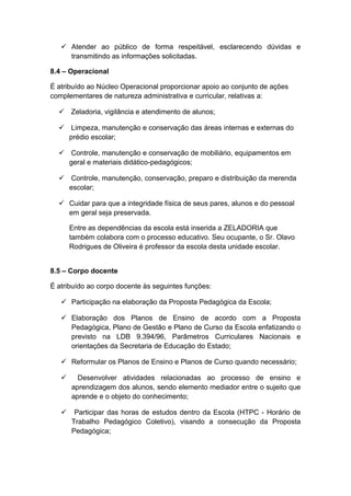  Atender ao público de forma respeitável, esclarecendo dúvidas e
transmitindo as informações solicitadas.
8.4 – Operacional
É atribuído ao Núcleo Operacional proporcionar apoio ao conjunto de ações
complementares de natureza administrativa e curricular, relativas a:
 Zeladoria, vigilância e atendimento de alunos;
 Limpeza, manutenção e conservação das áreas internas e externas do
prédio escolar;
 Controle, manutenção e conservação de mobiliário, equipamentos em
geral e materiais didático-pedagógicos;
 Controle, manutenção, conservação, preparo e distribuição da merenda
escolar;
 Cuidar para que a integridade física de seus pares, alunos e do pessoal
em geral seja preservada.
Entre as dependências da escola está inserida a ZELADORIA que
também colabora com o processo educativo. Seu ocupante, o Sr. Olavo
Rodrigues de Oliveira é professor da escola desta unidade escolar.
8.5 – Corpo docente
É atribuído ao corpo docente às seguintes funções:
 Participação na elaboração da Proposta Pedagógica da Escola;
 Elaboração dos Planos de Ensino de acordo com a Proposta
Pedagógica, Plano de Gestão e Plano de Curso da Escola enfatizando o
previsto na LDB 9.394/96, Parâmetros Curriculares Nacionais e
orientações da Secretaria de Educação do Estado;
 Reformular os Planos de Ensino e Planos de Curso quando necessário;
 Desenvolver atividades relacionadas ao processo de ensino e
aprendizagem dos alunos, sendo elemento mediador entre o sujeito que
aprende e o objeto do conhecimento;
 Participar das horas de estudos dentro da Escola (HTPC - Horário de
Trabalho Pedagógico Coletivo), visando a consecução da Proposta
Pedagógica;
 