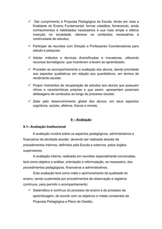  Dar cumprimento à Proposta Pedagógica da Escola, tendo em vista a
finalidade do Ensino Fundamental: formar cidadãos, fornecendo, ainda
conhecimentos e habilidades necessários à sua mais ampla e efetiva
inserção na sociedade; oferecer os conteúdos necessários à
continuidade de estudos;
 Participar de reuniões com Direção e Professores Coordenadores para
estudo e pesquisa;
 Adotar métodos e técnicas diversificadas e inovadoras, utilizando
recursos tecnológicos que incentivem e levem ao aprendizado;
 Proceder ao acompanhamento e avaliação dos alunos, dando prioridade
aos aspectos qualitativos em relação aos quantitativos, em termos de
rendimento escolar;
 Propor momentos de recuperação de estudos aos alunos que possuem
ritmos e características próprias e que assim, apresentam possíveis
defasagens de conteúdos ao longo do processo escolar;
 Zelar pelo desenvolvimento global dos alunos, em seus aspectos
cognitivos, sociais, afetivos, físicos e morais;
9 – Avaliação
9.1– Avaliação Institucional
A avaliação incidirá sobre os aspectos pedagógicos, administrativos e
financeiros da atividade escolar, devendo ser realizada através de
procedimentos internos, definidos pela Escola e externos, pelos órgãos
supervisores.
A avaliação interna, realizada em reuniões especialmente convocadas,
terá como objetivo a análise, orientação e reformulação, se necessário, dos
procedimentos pedagógicos, financeiros e administrativos.
Esta avaliação terá como meta o aprimoramento da qualidade do
ensino, sendo sustentada por procedimentos de observação e registros
contínuos, para permitir o acompanhamento:
 Sistemático e contínuo do processo de ensino e do processo de
aprendizagem, de acordo com os objetivos e metas constantes da
Proposta Pedagógica e Plano de Gestão;
 