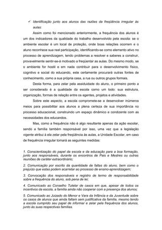  Identificação junto aos alunos das razões da freqüência irregular às
aulas:
Assim como foi mencionado anteriormente, a frequência dos alunos é
um dos indicadores da qualidade do trabalho desenvolvido pela escola: se o
ambiente escolar é um local de proteção, onde boas relações ocorrem e o
aluno reconhece sua real participação, identificando-se como elemento ativo no
processo de aprendizagem, tendo problemas a resolver e saberes a construir,
provavelmente sentir-se-á motivado a freqüentar as aulas. Do mesmo modo, se
o ambiente for hostil e em nada contribuir para o desenvolvimento físico,
cognitivo e social do educando, este certamente procurará outras fontes de
conhecimento, como a sua própria casa, a rua ou outros grupos formais.
Desta forma, para zelar pela assiduidade do aluno, o primeiro ponto a
ser considerado é a qualidade da escola como um todo: sua estrutura,
organização, formas de relação entre os agentes, projetos e atividades.
Sobre este aspecto, a escola compromete-se a desenvolver inúmeros
meios para possibilitar aos alunos a plena certeza de sua importância no
processo educacional, construindo um espaço dinâmico e condizente com as
necessidades dos educandos.
Mas, como a frequência não é algo resultante apenas da ação escolar,
sendo a família também responsável por isso, uma vez que a legislação
vigente atribui à ela zelar pela freqüência às aulas, a Unidade Escolar, em caso
de frequência irregular tomará as seguintes medidas:
1. Conscientização do papel da escola e da educação para a boa formação,
junto aos responsáveis, durante os encontros de Pais e Mestres ou outras
reuniões de caráter extraordinário;
2. Comunicação por escrito da quantidade de faltas do aluno, bem como o
prejuízo que estas podem acarretar ao processo de ensino-aprendizagem;
3. Convocação dos responsáveis e registro de termo de responsabilidade
sobre a frequência do aluno, sob pena de lei;
4. Comunicado ao Conselho Tutelar de casos em que, apesar de todos os
incentivos da escola, a família ainda não cooperar com a presença dos alunos;
5. Comunicado ao Juizado do Menor e Vara da Infância e da Juventude sobre
os casos de alunos que ainda faltam sem justificativa da família, mesmo tendo
a escola cumprido seu papel de informar e zelar pela frequência dos alunos,
junto às suas respectivas famílias.
 