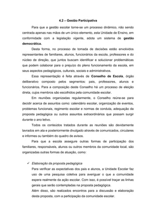 4.2 – Gestão Participativa
Para que a gestão escolar torne-se um processo dinâmico, não sendo
centrada apenas nas mãos de um único elemento, esta Unidade de Ensino, em
conformidade com a legislação vigente, adota um sistema de gestão
democrática.
Desta forma, no processo de tomada de decisões estão envolvidos
representantes de familiares, alunos, funcionários da escola, professores e do
núcleo de direção, que juntos buscam identificar e solucionar problemáticas
que podem colaborar para o prejuízo do pleno funcionamento da escola, em
seus aspectos pedagógicos, culturais, sociais e administrativos.
Essa representação é feita através de Conselho de Escola, órgão
deliberativo composto pelos segmentos: pais, professores, alunos e
funcionários. Para a composição deste Conselho há um processo de eleição
direta, cujos membros são escolhidos pela comunidade escolar.
Em reuniões organizadas regularmente, o Conselho reúne-se para
decidir acerca de assuntos como: calendário escolar, organização de eventos,
problemas funcionais, regimento escolar e normas de conduta, adequação da
proposta pedagógica ou outros assuntos extraordinários que possam surgir
durante o ano letivo.
Todos os conteúdos tratados durante as reuniões são devidamente
lavrados em ata e posteriormente divulgado através de comunicados, circulares
e informes ou também do quadro de avisos.
Para que a escola assegure outras formas de participação dos
familiares, responsáveis, alunos ou outros membros da comunidade local, são
organizadas outras formas de atuação, como:
 Elaboração da proposta pedagógica
Para verificar as expectativas dos pais e alunos, a Unidade Escolar faz
uso de uma pesquisa coletiva para averiguar o que a comunidade
espera realmente da ação escolar. Com isso, é possível traçar as linhas
gerais que serão contempladas na proposta pedagógica.
Além disso, são realizados encontros para a discussão e elaboração
desta proposta, com a participação da comunidade escolar.
 