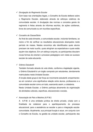  Divulgação do Regimento Escolar
Com base nas orientações legais, o Conselho de Escola delibera sobre
o Regimento Escolar, elaborado através de esforços coletivos da
comunidade escolar. A divulgação das normas e conceitos gerais do
regimento é feitas através de informes escritos, de ações cotidianas,
livros de comunicado ou em reuniões específicas.
 Conselho de Classe/Série
Ao final de cada bimestre, a comunidade escolar, incluindo familiares, se
reúne a fim de verificar os resultados educacionais alcançados neste
período de meses. Nestes encontros são identificados quais alunos
precisam de maior auxílio, quais atingiram as expectativas e quais estão
aquém dos objetivos. Em um esforço conjunto, os participantes discutem
novas formas de orientar o processo pedagógico com vistas ao sucesso
escolar de cada educando.
 Grêmio Estudantil
Também formado através do voto direto, conforme a legislação vigente,
o Grêmio Estudantil é um órgão composto por estudantes, devidamente
matriculados nesta Unidade Escolar.
A função deste grupo é dar força ao movimento estudantil, empenhando-
se em construir uma significativa relação entre alunos, professores e a
comunidade escolar como um todo, exercendo assim, a cidadania.
Nesta Unidade Escolar, o Grêmio participa ativamente da organização
de atividades culturais, esportivas, educacionais e sociais.
 Associação de Pais e Mestres (A.P.M.)
A A.P.M. é uma entidade jurídica de direito privado, criada com a
finalidade de colaborar para o aperfeiçoamento do processo
educacional, para a assistência ao escolar e para a integração escola-
comunidade. Atualmente, sua principal função é atuar, em conjunto com
o Conselho de Escola, na gestão da unidade escolar, participando das
 