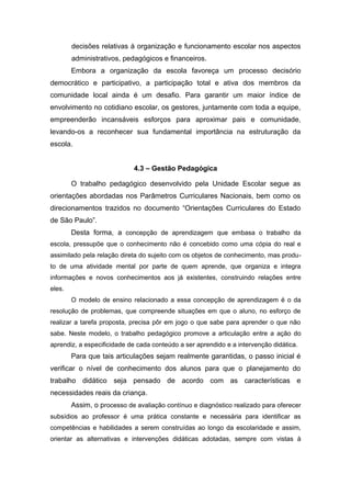 decisões relativas à organização e funcionamento escolar nos aspectos
administrativos, pedagógicos e financeiros.
Embora a organização da escola favoreça um processo decisório
democrático e participativo, a participação total e ativa dos membros da
comunidade local ainda é um desafio. Para garantir um maior índice de
envolvimento no cotidiano escolar, os gestores, juntamente com toda a equipe,
empreenderão incansáveis esforços para aproximar pais e comunidade,
levando-os a reconhecer sua fundamental importância na estruturação da
escola.
4.3 – Gestão Pedagógica
O trabalho pedagógico desenvolvido pela Unidade Escolar segue as
orientações abordadas nos Parâmetros Curriculares Nacionais, bem como os
direcionamentos trazidos no documento “Orientações Curriculares do Estado
de São Paulo”.
Desta forma, a concepção de aprendizagem que embasa o trabalho da
escola, pressupõe que o conhecimento não é concebido como uma cópia do real e
assimilado pela relação direta do sujeito com os objetos de conhecimento, mas produ-
to de uma atividade mental por parte de quem aprende, que organiza e integra
informações e novos conhecimentos aos já existentes, construindo relações entre
eles.
O modelo de ensino relacionado a essa concepção de aprendizagem é o da
resolução de problemas, que compreende situações em que o aluno, no esforço de
realizar a tarefa proposta, precisa pôr em jogo o que sabe para aprender o que não
sabe. Neste modelo, o trabalho pedagógico promove a articulação entre a ação do
aprendiz, a especificidade de cada conteúdo a ser aprendido e a intervenção didática.
Para que tais articulações sejam realmente garantidas, o passo inicial é
verificar o nível de conhecimento dos alunos para que o planejamento do
trabalho didático seja pensado de acordo com as características e
necessidades reais da criança.
Assim, o processo de avaliação contínuo e diagnóstico realizado para oferecer
subsídios ao professor é uma prática constante e necessária para identificar as
competências e habilidades a serem construídas ao longo da escolaridade e assim,
orientar as alternativas e intervenções didáticas adotadas, sempre com vistas à
 