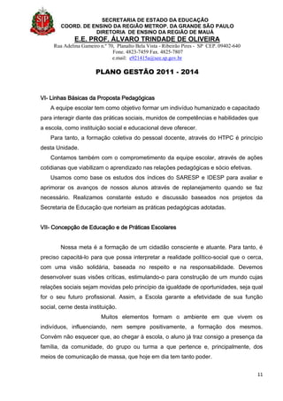 SECRETARIA DE ESTADO DA EDUCAÇÃO
COORD. DE ENSINO DA REGIÃO METROP. DA GRANDE SÃO PAULO
DIRETORIA DE ENSINO DA REGIÃO DE MAUÁ
E.E. PROF. ÁLVARO TRINDADE DE OLIVEIRA
Rua Adelina Gameiro n.º 70, Planalto Bela Vista - Ribeirão Pires - SP CEP. 09402-640
Fone. 4823-7459 Fax. 4825-7807
e.mail: e921415a@see.sp.gov.br
PLANO GESTÃO 2011 - 2014
11
VI- Linhas Básicas da Proposta Pedagógicas
A equipe escolar tem como objetivo formar um indivíduo humanizado e capacitado
para interagir diante das práticas sociais, munidos de competências e habilidades que
a escola, como instituição social e educacional deve oferecer.
Para tanto, a formação coletiva do pessoal docente, através do HTPC é princípio
desta Unidade.
Contamos também com o comprometimento da equipe escolar, através de ações
cotidianas que viabilizam o aprendizado nas relações pedagógicas e sócio efetivas.
Usamos como base os estudos dos índices do SARESP e IDESP para avaliar e
aprimorar os avanços de nossos alunos através de replanejamento quando se faz
necessário. Realizamos constante estudo e discussão baseados nos projetos da
Secretaria de Educação que norteiam as práticas pedagógicas adotadas.
VII- Concepção de Educação e de Práticas Escolares
Nossa meta é a formação de um cidadão consciente e atuante. Para tanto, é
preciso capacitá-lo para que possa interpretar a realidade político-social que o cerca,
com uma visão solidária, baseada no respeito e na responsabilidade. Devemos
desenvolver suas visões críticas, estimulando-o para construção de um mundo cujas
relações sociais sejam movidas pelo princípio da igualdade de oportunidades, seja qual
for o seu futuro profissional. Assim, a Escola garante a efetividade de sua função
social, cerne desta instituição.
Muitos elementos formam o ambiente em que vivem os
indivíduos, influenciando, nem sempre positivamente, a formação dos mesmos.
Convém não esquecer que, ao chegar à escola, o aluno já traz consigo a presença da
família, da comunidade, do grupo ou turma a que pertence e, principalmente, dos
meios de comunicação de massa, que hoje em dia tem tanto poder.
 