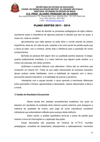 SECRETARIA DE ESTADO DA EDUCAÇÃO
COORD. DE ENSINO DA REGIÃO METROP. DA GRANDE SÃO PAULO
DIRETORIA DE ENSINO DA REGIÃO DE MAUÁ
E.E. PROF. ÁLVARO TRINDADE DE OLIVEIRA
Rua Adelina Gameiro n.º 70, Planalto Bela Vista - Ribeirão Pires - SP CEP. 09402-640
Fone. 4823-7459 Fax. 4825-7807
e.mail: e921415a@see.sp.gov.br
PLANO GESTÃO 2011 - 2014
12
Antes de abordar os processos pedagógicos de ação coletiva,
suscitamos sobre a importância de algumas posturas e atitudes que sem as quais, a
nosso ver, nada se constrói:
a) Lembramos que cada pessoa só pode olhar o mundo através da própria
experiência, deve-se, em sala de aula, respeitar e ter como ponto de partida aquilo que
o aluno já sabe, vive e conhece, sendo esta a referência para a aquisição de novos
conhecimentos.
b) Todas as pessoas têm algum dom ou qualidade positiva especial. O elogio,
quando publicamente manifesto, é o maior estímulo que alguém pode receber, e a
crítica mal colocada, tem efeito contrário.
c) Sempre é possível oferecer uma alternativa. Vários são os caminhos que
conduzem ao mesmo fim. Todos os que estão relacionados ao processo educativo
devem praticar certas habilidades, como a habilidade de negociar com o aluno,
procurando sempre entendê-lo, e a habilidade de exercer a paciência.
Interagindo com a equipe escolar, o aluno aprende a reconhecer diferenças
entre autoridade e firmeza, agressividade e desrespeito, valores relacionados a ética e
a moral.
1) Gestão de Resultados Educacionais
Nossa escola tem adotado procedimentos avaliativos nos quais se
baseiam em resultados de avaliação tanto internos quanto externos, para assegurar a
melhoria da qualidade de ensino, pois julga de suma importância considerar
indicadores que potencializem reflexão para avanços desta melhoria.
Assim sendo, a análise quantitativa torna-se o ponto de partida para
orientar a troca de informações e o replanejar das ações.
Essas discussões são propostas em horários de H.T.P.C, reuniões
pedagógicas, conselhos de classe/série, planejamento e replanejamento, momentos
 