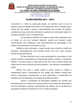 SECRETARIA DE ESTADO DA EDUCAÇÃO
COORD. DE ENSINO DA REGIÃO METROP. DA GRANDE SÃO PAULO
DIRETORIA DE ENSINO DA REGIÃO DE MAUÁ
E.E. PROF. ÁLVARO TRINDADE DE OLIVEIRA
Rua Adelina Gameiro n.º 70, Planalto Bela Vista - Ribeirão Pires - SP CEP. 09402-640
Fone. 4823-7459 Fax. 4825-7807
e.mail: e921415a@see.sp.gov.br
PLANO GESTÃO 2011 - 2014
16
comunidade e o índice de repercussão dessas se mantenha maior do que os
negativos, grau de interação entre escola e comunidade ainda não é o desejado, pois a
maioria dos pais delega à escola a responsabilidade das tomadas de decisões,
acreditando ser esta uma função institucional, resumindo sua “participação relativa” no
Conselho de Escola, A.P.M. e reuniões de pais.
As expectativas familiares em relação à escola estão embasadas tanto
no anseio de uma boa formação intelectual, quanto uma formação cidadã,
compreendendo como intelectual o bom desenvolvimento da aprendizagem e por
cidadã o desenvolvimento do senso ético e crítico.
Mediante a esta confirmação, a equipe escolar busca através da análise dos
resultados, responsabilizar-se pela educação formal, bem como suprir possíveis
lacunas da educação informal.
Os fatos evidenciam que a pouca participação da comunidade na vida
escolar é devido à necessidade de os responsáveis estarem inseridos no mercado de
trabalho, o que lhes ocupam a maior parte do dia, bem como a grande maioria dos
nossos alunos serem moradores de bairros distantes, o que dificulta a acessibilidade à
escola.
Motivos que levam a equipe escolar a buscar através do diálogo a
sensibilização quanto à necessidade de uma relação mais estreita e efetiva entre
escola e responsáveis, demonstrando um maior acolhimento e convencimento da
importância de sua participação nas tomadas de decisões escolares.
Quanto à socialização de informações recebidas nas reuniões e/ou
orientações técnicas, contamos com uma boa rede de comunicação que potencializa a
troca de informações e garante o entendimento das mesmas, isso se dá através de
exposições e debates nos horários de H.T.P.C e apoio em registros.
 