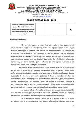 SECRETARIA DE ESTADO DA EDUCAÇÃO
COORD. DE ENSINO DA REGIÃO METROP. DA GRANDE SÃO PAULO
DIRETORIA DE ENSINO DA REGIÃO DE MAUÁ
E.E. PROF. ÁLVARO TRINDADE DE OLIVEIRA
Rua Adelina Gameiro n.º 70, Planalto Bela Vista - Ribeirão Pires - SP CEP. 09402-640
Fone. 4823-7459 Fax. 4825-7807
e.mail: e921415a@see.sp.gov.br
PLANO GESTÃO 2011 - 2014
19
Avaliação das estratégias utilizadas
para verificar o compromisso dos
professores com a aprendizagem dos
alunos e articulação com as famílias e
a comunidade
x
4) Gestão de Pessoas.
No que diz respeito a esta dimensão muito se tem avançado no
envolvimento de todos os segmentos que compõem a equipe escolar, com o Projeto
Político Pedagógico e também em relação ao desenvolvimento de equipes de
lideranças, pois é notório o compromisso e a participação em todas as atividades
propostas. Isso se dá devido à valorização das ações e o sentimento de pertencimento
que permeiam o grupo e cada membro individualmente. Outro facilitador é a formação
continuada, que muito contribui para o alcance de uma equipe atualizada e em
consonância com o novo paradigma educacional.
Quanto às ações que visam uma maior integração entre profissionais da
escola, pais e alunos cabe mencionar que embora sejam muito importantes, ainda
enfrentam alguns entraves, o que tem motivado maiores debates e ações que visam a
superação dos mesmos. Entre estas podemos destacar as reuniões com foco na
sensibilização para a participação, as festas abertas à comunidade, pais, funcionários e
alunos, apresentações de trabalhos feitos na escola e atividades coletivas e
principalmente a divulgação do Programa escola da Família, sendo este um facilitador
para potencializar o vinculo e maior participação da comunidade com a escola.
Ao que se refere à formação continuada em serviço, os resultados têm
sido bastante positivos, pois o grupo tem valorizado o trabalho coletivo e a troca de
experiências vislumbrando nesta troca grandes possibilidades de avanços.
O dinamismo do mundo globalizado e a avançada tecnologia muito
contribuem para a formação em serviço, pois as informações estão ao alcance de
 