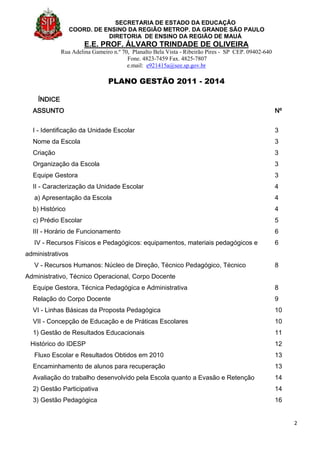 SECRETARIA DE ESTADO DA EDUCAÇÃO
COORD. DE ENSINO DA REGIÃO METROP. DA GRANDE SÃO PAULO
DIRETORIA DE ENSINO DA REGIÃO DE MAUÁ
E.E. PROF. ÁLVARO TRINDADE DE OLIVEIRA
Rua Adelina Gameiro n.º 70, Planalto Bela Vista - Ribeirão Pires - SP CEP. 09402-640
Fone. 4823-7459 Fax. 4825-7807
e.mail: e921415a@see.sp.gov.br
PLANO GESTÃO 2011 - 2014
2
ÍNDICE
ASSUNTO Nº
I - Identificação da Unidade Escolar 3
Nome da Escola 3
Criação 3
Organização da Escola 3
Equipe Gestora 3
II - Caracterização da Unidade Escolar 4
a) Apresentação da Escola 4
b) Histórico 4
c) Prédio Escolar 5
III - Horário de Funcionamento 6
IV - Recursos Físicos e Pedagógicos: equipamentos, materiais pedagógicos e
administrativos
6
V - Recursos Humanos: Núcleo de Direção, Técnico Pedagógico, Técnico
Administrativo, Técnico Operacional, Corpo Docente
8
Equipe Gestora, Técnica Pedagógica e Administrativa 8
Relação do Corpo Docente 9
VI - Linhas Básicas da Proposta Pedagógica 10
VII - Concepção de Educação e de Práticas Escolares 10
1) Gestão de Resultados Educacionais 11
Histórico do IDESP 12
Fluxo Escolar e Resultados Obtidos em 2010 13
Encaminhamento de alunos para recuperação 13
Avaliação do trabalho desenvolvido pela Escola quanto a Evasão e Retenção 14
2) Gestão Participativa 14
3) Gestão Pedagógica 16
 
