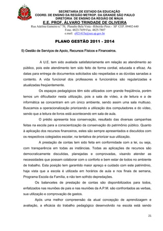 SECRETARIA DE ESTADO DA EDUCAÇÃO
COORD. DE ENSINO DA REGIÃO METROP. DA GRANDE SÃO PAULO
DIRETORIA DE ENSINO DA REGIÃO DE MAUÁ
E.E. PROF. ÁLVARO TRINDADE DE OLIVEIRA
Rua Adelina Gameiro n.º 70, Planalto Bela Vista - Ribeirão Pires - SP CEP. 09402-640
Fone. 4823-7459 Fax. 4825-7807
e.mail: e921415a@see.sp.gov.br
PLANO GESTÃO 2011 - 2014
21
5) Gestão de Serviços de Apoio, Recursos Físicos e Financeiros.
A U.E. tem sido avaliada satisfatoriamente em relação ao atendimento ao
público, pois este atendimento tem sido feito de forma cordial, educada e eficaz. As
datas para entrega de documentos solicitados são respeitadas e as dúvidas sanadas a
contento. A vida funcional dos professores e funcionários são regularizadas e
atualizadas freqüentemente.
Os espaços pedagógicos têm sido utilizados com grande freqüência, porém
temos um dificultador nesta utilização, pois a sala de vídeo, a de leitura e a de
informática se concentram em um único ambiente, sendo assim uma sala multiuso.
Buscamos a operacionalização priorizando a utilização dos computadores e do vídeo,
sendo que a leitura de livros está acontecendo em sala de aula.
O prédio apresenta boa conservação, resultado das diversas campanhas
feitas na escola para a conscientização da conservação do patrimônio público. Quanto
à aplicação dos recursos financeiros, estes são sempre apresentados e discutidos com
os respectivos colegiados escolar, na tentativa de priorizar sua utilização.
A prestação de contas tem sido feita em conformidade com a lei, ou seja,
com transparência em todas as instâncias. Todas as aplicações de recursos são
democraticamente discutidas, planejadas e comprovadas, visando atender as
necessidades que possam colaborar com o conforto e bem estar de todos no ambiente
de trabalho. Esta posição tem garantido maior apreço e cuidado com este patrimônio,
haja vista que a escola é utilizada em horários de aula e nos finais de semana,
Programa Escola da Família, e não tem sofrido depredações.
Os balancetes de prestação de contas são disponibilizados para todos,
enfatizados nas reuniões de pais e nas reuniões da A.P.M. são confrontados as verbas,
sua utilização e comprovação de gastos.
Após uma melhor compreensão da atual concepção de aprendizagem e
avaliação, a eficácia do trabalho pedagógico desenvolvido na escola está sendo
 