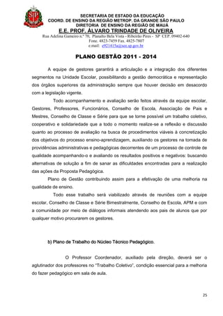 SECRETARIA DE ESTADO DA EDUCAÇÃO
COORD. DE ENSINO DA REGIÃO METROP. DA GRANDE SÃO PAULO
DIRETORIA DE ENSINO DA REGIÃO DE MAUÁ
E.E. PROF. ÁLVARO TRINDADE DE OLIVEIRA
Rua Adelina Gameiro n.º 70, Planalto Bela Vista - Ribeirão Pires - SP CEP. 09402-640
Fone. 4823-7459 Fax. 4825-7807
e.mail: e921415a@see.sp.gov.br
PLANO GESTÃO 2011 - 2014
25
A equipe de gestores garantirá a articulação e a integração dos diferentes
segmentos na Unidade Escolar, possibilitando a gestão democrática e representação
dos órgãos superiores da administração sempre que houver decisão em desacordo
com a legislação vigente.
Todo acompanhamento e avaliação serão feitos através da equipe escolar,
Gestores, Professores, Funcionários, Conselho de Escola, Associação de Pais e
Mestres, Conselho de Classe e Série para que se torne possível um trabalho coletivo,
cooperativo e solidariedade que a todo o momento realize-se a reflexão e discussão
quanto ao processo de avaliação na busca de procedimentos viáveis à concretização
dos objetivos do processo ensino-aprendizagem, auxiliando os gestores na tomada de
providências administrativas e pedagógicas decorrentes de um processo de controle de
qualidade acompanhando-o e avaliando os resultados positivos e negativos: buscando
alternativas de solução a fim de sanar as dificuldades encontradas para a realização
das ações da Proposta Pedagógica.
Plano de Gestão contribuindo assim para a efetivação de uma melhoria na
qualidade de ensino.
Todo esse trabalho será viabilizado através de reuniões com a equipe
escolar, Conselho de Classe e Série Bimestralmente, Conselho de Escola, APM e com
a comunidade por meio de diálogos informais atendendo aos pais de alunos que por
qualquer motivo procurarem os gestores.
b) Plano de Trabalho do Núcleo Técnico Pedagógico.
O Professor Coordenador, auxiliado pela direção, deverá ser o
aglutinador dos professores no “Trabalho Coletivo”, condição essencial para a melhoria
do fazer pedagógico em sala de aula.
 