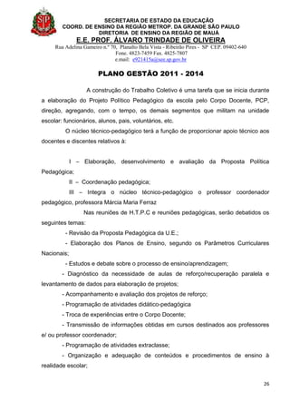 SECRETARIA DE ESTADO DA EDUCAÇÃO
COORD. DE ENSINO DA REGIÃO METROP. DA GRANDE SÃO PAULO
DIRETORIA DE ENSINO DA REGIÃO DE MAUÁ
E.E. PROF. ÁLVARO TRINDADE DE OLIVEIRA
Rua Adelina Gameiro n.º 70, Planalto Bela Vista - Ribeirão Pires - SP CEP. 09402-640
Fone. 4823-7459 Fax. 4825-7807
e.mail: e921415a@see.sp.gov.br
PLANO GESTÃO 2011 - 2014
26
A construção do Trabalho Coletivo é uma tarefa que se inicia durante
a elaboração do Projeto Político Pedagógico da escola pelo Corpo Docente, PCP,
direção, agregando, com o tempo, os demais segmentos que militam na unidade
escolar: funcionários, alunos, pais, voluntários, etc.
O núcleo técnico-pedagógico terá a função de proporcionar apoio técnico aos
docentes e discentes relativos à:
I – Elaboração, desenvolvimento e avaliação da Proposta Política
Pedagógica;
II – Coordenação pedagógica;
III – Integra o núcleo técnico-pedagógico o professor coordenador
pedagógico, professora Márcia Maria Ferraz
Nas reuniões de H.T.P.C e reuniões pedagógicas, serão debatidos os
seguintes temas:
- Revisão da Proposta Pedagógica da U.E.;
- Elaboração dos Planos de Ensino, segundo os Parâmetros Curriculares
Nacionais;
- Estudos e debate sobre o processo de ensino/aprendizagem;
- Diagnóstico da necessidade de aulas de reforço/recuperação paralela e
levantamento de dados para elaboração de projetos;
- Acompanhamento e avaliação dos projetos de reforço;
- Programação de atividades didático-pedagógica
- Troca de experiências entre o Corpo Docente;
- Transmissão de informações obtidas em cursos destinados aos professores
e/ ou professor coordenador;
- Programação de atividades extraclasse;
- Organização e adequação de conteúdos e procedimentos de ensino à
realidade escolar;
 