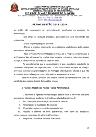 SECRETARIA DE ESTADO DA EDUCAÇÃO
COORD. DE ENSINO DA REGIÃO METROP. DA GRANDE SÃO PAULO
DIRETORIA DE ENSINO DA REGIÃO DE MAUÁ
E.E. PROF. ÁLVARO TRINDADE DE OLIVEIRA
Rua Adelina Gameiro n.º 70, Planalto Bela Vista - Ribeirão Pires - SP CEP. 09402-640
Fone. 4823-7459 Fax. 4825-7807
e.mail: e921415a@see.sp.gov.br
PLANO GESTÃO 2011 - 2014
28
até então não conseguiram um aproveitamento significativo no processo de
alfabetização.
Para atingir os objetivos propostos, periodicamente será relembrado aos
professores:
- O que foi planejado para a escola;
- Planos e projetos, observando se os objetivos estabelecidos pelo coletivo
estão sendo alcançados;
- Que o Projeto Político Pedagógico vincula-se a Progressão Continuada e
ao Programa “Ler e Escrever” na qual se deve respeitar o ritmo e a cultura dos alunos,
ou seja, a capacidade de aprender de cada um deles.
Ao considerarmos que a aprendizagem é algo cumulativo, resultante de
conteúdos interligados ao longo do curso, o não cumprimento do que se planejou
provocará lacunas na aprendizagem e na formação intelectual dos alunos, o que não
acontecerá se as defasagens forem detectadas e recuperadas a tempo.
Todas essas ações, apoiadas pela direção, devem ser realizadas num clima de
concórdia, por meio do diálogo democrático e sério.
c) Plano de Trabalho do Núcleo Técnico Administrativo.
O secretário e Agentes de Organização Escolar terão a função de dar apoio
ao processo educacional auxiliando a direção nas atividades relativas à:
I. Documentação e escrituração escolar e de pessoal;
II. Organização e atualização de arquivos;
III. Expedição, registro e controle de expedientes;
IV. Registro e controle de bens patrimoniais, bem como de expedição,
conservação de materiais e de gêneros alimentícios;
V. Registro e controle de recursos financeiros.
 