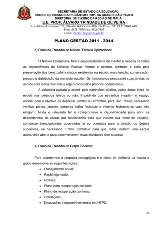 SECRETARIA DE ESTADO DA EDUCAÇÃO
COORD. DE ENSINO DA REGIÃO METROP. DA GRANDE SÃO PAULO
DIRETORIA DE ENSINO DA REGIÃO DE MAUÁ
E.E. PROF. ÁLVARO TRINDADE DE OLIVEIRA
Rua Adelina Gameiro n.º 70, Planalto Bela Vista - Ribeirão Pires - SP CEP. 09402-640
Fone. 4823-7459 Fax. 4825-7807
e.mail: e921415a@see.sp.gov.br
PLANO GESTÃO 2011 - 2014
29
d) Plano de Trabalho do Núcleo Técnico Operacional:
O Núcleo Operacional têm a responsabilidade de manter a limpeza de todas
as dependências da Unidade Escolar interna e externa, controlar e zelar pela
preservação dos bens patrimoniados existentes na escola, manutenção, conservação;
preparo e distribuição da merenda escolar. Os funcionários executarão suas tarefas de
acordo com rotina discutida e organizada pelos próprios operacionais.
A zeladoria cuidará e zelará pelo patrimônio público, pelas áreas livres da
escola nos períodos letivos ou não, impedindo que estranhos invadam o espaço
escolar com o objetivo de depredar, pichar ou arrombar, para isso, faz-se necessário
verificar portas, janelas, torneiras estão fechadas e intervier fechando-as caso não
estejam. Ainda é relevante ter o compromisso e disponibilidade para abrir as
dependências da escola aos funcionários para que iniciem sua rotina de trabalho,
comunicar irregularidades observadas e ou ocorridas para a direção ou órgãos
superiores, se necessário. Enfim, contribuir para que todos tenham uma escola
acessível e aberta para desenvolverem suas atividades com sucesso.
e) Plano de Trabalho do Corpo Docente:
Para atendermos a proposta pedagógica e o plano de melhoria da escola o
grupo desenvolve as seguintes ações:
 Planejamento anual;
 Replanejamento;
 Rotinas;
 Plano para recuperação paralela;
 Plano de recuperação contínua;
 Sondagens;
 Discussões e encaminhamentos em HTPC;
 