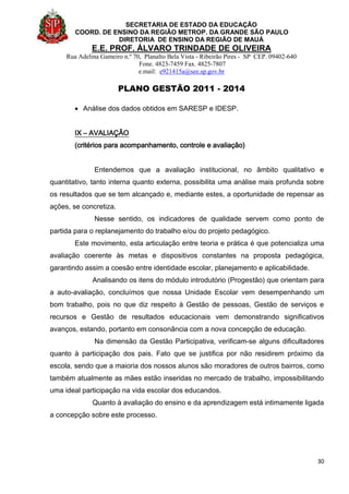 SECRETARIA DE ESTADO DA EDUCAÇÃO
COORD. DE ENSINO DA REGIÃO METROP. DA GRANDE SÃO PAULO
DIRETORIA DE ENSINO DA REGIÃO DE MAUÁ
E.E. PROF. ÁLVARO TRINDADE DE OLIVEIRA
Rua Adelina Gameiro n.º 70, Planalto Bela Vista - Ribeirão Pires - SP CEP. 09402-640
Fone. 4823-7459 Fax. 4825-7807
e.mail: e921415a@see.sp.gov.br
PLANO GESTÃO 2011 - 2014
30
 Análise dos dados obtidos em SARESP e IDESP.
IX – AVALIAÇÃO
(critérios para acompanhamento, controle e avaliação)
Entendemos que a avaliação institucional, no âmbito qualitativo e
quantitativo, tanto interna quanto externa, possibilita uma análise mais profunda sobre
os resultados que se tem alcançado e, mediante estes, a oportunidade de repensar as
ações, se concretiza.
Nesse sentido, os indicadores de qualidade servem como ponto de
partida para o replanejamento do trabalho e/ou do projeto pedagógico.
Este movimento, esta articulação entre teoria e prática é que potencializa uma
avaliação coerente às metas e dispositivos constantes na proposta pedagógica,
garantindo assim a coesão entre identidade escolar, planejamento e aplicabilidade.
Analisando os itens do módulo introdutório (Progestão) que orientam para
a auto-avaliação, concluímos que nossa Unidade Escolar vem desempenhando um
bom trabalho, pois no que diz respeito à Gestão de pessoas, Gestão de serviços e
recursos e Gestão de resultados educacionais vem demonstrando significativos
avanços, estando, portanto em consonância com a nova concepção de educação.
Na dimensão da Gestão Participativa, verificam-se alguns dificultadores
quanto à participação dos pais. Fato que se justifica por não residirem próximo da
escola, sendo que a maioria dos nossos alunos são moradores de outros bairros, como
também atualmente as mães estão inseridas no mercado de trabalho, impossibilitando
uma ideal participação na vida escolar dos educandos.
Quanto à avaliação do ensino e da aprendizagem está intimamente ligada
a concepção sobre este processo.
 
