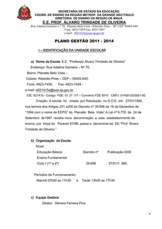 SECRETARIA DE ESTADO DA EDUCAÇÃO
COORD. DE ENSINO DA REGIÃO METROP. DA GRANDE SÃO PAULO
DIRETORIA DE ENSINO DA REGIÃO DE MAUÁ
E.E. PROF. ÁLVARO TRINDADE DE OLIVEIRA
Rua Adelina Gameiro n.º 70, Planalto Bela Vista - Ribeirão Pires - SP CEP. 09402-640
Fone. 4823-7459 Fax. 4825-7807
e.mail: e921415a@see.sp.gov.br
PLANO GESTÃO 2011 - 2014
4
I – IDENTIFICAÇÃO DA UNIDADE ESCOLAR
a) Nome da Escola: E.E. “Professor Álvaro Trindade de Oliveira”
Endereço: Rua Adelina Gameiro – Nº 70.
Bairro: Planalto Belo Vista –
Cidade: Ribeirão Pires – CEP – 09402-640.
Fone: 4823-7459. Fax: 4823-7459 -
e-mail: e921415a@see.sp.gov.br
CIE: 921415 - Código FDE: 01 27 117 – Convênio FDE 6910 CNPJ: 01459135/0001-82
Criação: A escola foi criada por Resolução no D.O.E. em 27/01/1995,
nos termos dos Artigos 201 e205 do Decreto nº 39.696 de 16 de Dezembro de
“1994 com o nome de EEPG” do Planalto Bela Vista”.A Lei nº 9.776 de 24 de
Setembro de1997 recebe nova denominação a este estabelecimento de
ensino, por força do Parecer 67/98, passa a denominar-se EE.”Prof. Álvaro
Trindade de Oliveira “
b) Organização da Escola:
Nível:
Educação Básica Decreto nº Publicação DOE
Ensino Fundamental
Ciclo I (1ª a 4ª) 39.696 27/01/1. 995.
Períodos de Funcionamento:
Manhã 07h00 as 11h30 e Tarde 13h00 as 17h30
c) Equipe Gestora:
Diretor: Silmara Ferreira Piva
 