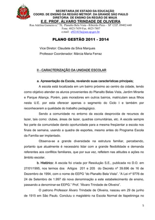 SECRETARIA DE ESTADO DA EDUCAÇÃO
COORD. DE ENSINO DA REGIÃO METROP. DA GRANDE SÃO PAULO
DIRETORIA DE ENSINO DA REGIÃO DE MAUÁ
E.E. PROF. ÁLVARO TRINDADE DE OLIVEIRA
Rua Adelina Gameiro n.º 70, Planalto Bela Vista - Ribeirão Pires - SP CEP. 09402-640
Fone. 4823-7459 Fax. 4825-7807
e.mail: e921415a@see.sp.gov.br
PLANO GESTÃO 2011 - 2014
5
Vice Diretor: Claudete da Silva Marques
Professor Coordenador: Márcia Maria Ferraz
II - CARACTERIZAÇÃO DA UNIDADE ESCOLAR
a. Apresentação da Escola, revelando suas características principais;
A escola está localizada em um bairro próximo ao centro da cidade, tendo
como objetivo atender os alunos provenientes do Planalto Belas Vista, Jardim Mirante
e Parque Aliança. Porém, pais moradores em outros bairros, matriculam seus filhos
nesta U.E. por esta oferecer apenas o segmento do Ciclo I e também por
reconhecerem a qualidade do trabalho pedagógico.
Sendo a comunidade no entorno da escola desprovida de recursos de
lazer, tais como: clubes, áreas de lazer, quadras comunitárias, etc. A escola sempre
fez parte da comunidade dando oportunidade para a mesma freqüentar a escola nos
finais de semana, usando a quadra de esportes, mesmo antes do Programa Escola
da Família ser implantado.
Observa-se a grande diversidade na estrutura familiar, percebendo,
portanto que atualmente é necessário lidar com a grande flexibilidade e demanda
referentes aos conflitos familiares, que por sua vez, refletem nas atitudes e ações no
âmbito escolar.
b. Histórico: A escola foi criada por Resolução S.E., publicada no D.O. em
27/01/1995, nos termos dos Artigos 201 e 205 do Decreto nº 39.696 de 16 de
Dezembro de 1994, com o nome de EEPG “do Planalto Bela Vista”. “A Lei nº 9776 de
24 de Setembro de 1.997 dá nova denominação a este estabelecimento de ensino,
passando a denominar-se EEPG.” Prof. “Álvaro Trindade de Oliveira”.
O patrono Professor Álvaro Trindade de Oliveira, nasceu em 29 de junho
de 1915 em São Paulo. Concluiu o magistério na Escola Normal de Itapetininga no
 