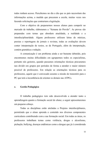11
todos tenham acesso. Percebemos no dia a dia que os pais necessitam das
informações acima, a medida que procuram a escola, muitas vezes nos
fazendo solicitações que contrariam a legislação.
Com o objetivo de prepararmos nossos alunos para competir no
mercado de trabalho, elaboramos a “Semana do Provão”. As provas são
preparadas com temas que abordam atualidade, a realidade e a
interdisciplinaridade. Alguns professores utilizam letras de músicas,
poesias e reportagens de jornais e revistas, todas as avaliações devem
conter interpretação de textos, as de Português, além da interpretação,
contém gramática e redação.
A comunicação é um problema ainda a ser bastante debatido, pois
encontramos muitas dificuldades em agruparmos todos os especialistas,
portanto nós gestores, quando passamos orientações técnicas procuramos
nos dividir em grupos por períodos de forma a atender o maior número
possível de professores. Em relação as orientações técnicas para os
professores, aquele que é convocado assume a missão de transmitir para o
PC que terá a incumbência de orientar os demais nas ATPCs.
c. Gestão Pedagógica
O trabalho pedagógico tem sido desenvolvido a atender tanto a
aprendizagem quanto a formação social do aluno; a seguir apresentaremos
um pequeno esboço.
Todas as disciplinas estão atreladas a Projetos interdisciplinares,
permitindo que o aluno aprenda o conteúdo nos diversos componentes
curriculares contribuindo com a sua formação social. Em todas as áreas, os
professores trabalham temas como violência, drogas e alcoolismo,
pichação, bullying, doenças endêmicas como a dengue que já é considerada
 