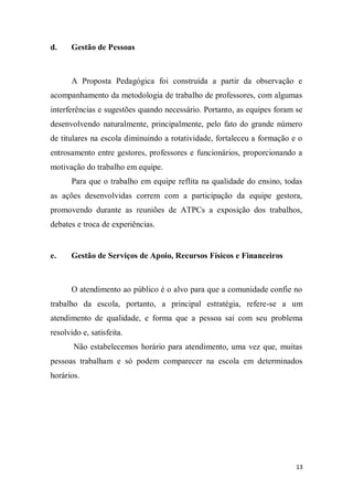 13
d. Gestão de Pessoas
A Proposta Pedagógica foi construída a partir da observação e
acompanhamento da metodologia de trabalho de professores, com algumas
interferências e sugestões quando necessário. Portanto, as equipes foram se
desenvolvendo naturalmente, principalmente, pelo fato do grande número
de titulares na escola diminuindo a rotatividade, fortaleceu a formação e o
entrosamento entre gestores, professores e funcionários, proporcionando a
motivação do trabalho em equipe.
Para que o trabalho em equipe reflita na qualidade do ensino, todas
as ações desenvolvidas correm com a participação da equipe gestora,
promovendo durante as reuniões de ATPCs a exposição dos trabalhos,
debates e troca de experiências.
e. Gestão de Serviços de Apoio, Recursos Físicos e Financeiros
O atendimento ao público é o alvo para que a comunidade confie no
trabalho da escola, portanto, a principal estratégia, refere-se a um
atendimento de qualidade, e forma que a pessoa sai com seu problema
resolvido e, satisfeita.
Não estabelecemos horário para atendimento, uma vez que, muitas
pessoas trabalham e só podem comparecer na escola em determinados
horários.
 