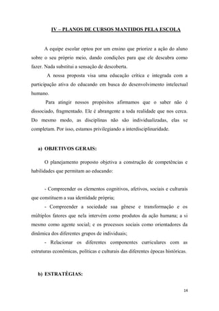14
IV – PLANOS DE CURSOS MANTIDOS PELA ESCOLA
A equipe escolar optou por um ensino que priorize a ação do aluno
sobre o seu próprio meio, dando condições para que ele descubra como
fazer. Nada substitui a sensação de descoberta.
A nossa proposta visa uma educação crítica e integrada com a
participação ativa do educando em busca do desenvolvimento intelectual
humano.
Para atingir nossos propósitos afirmamos que o saber não é
dissociado, fragmentado. Ele é abrangente a toda realidade que nos cerca.
Do mesmo modo, as disciplinas não são individualizadas, elas se
completam. Por isso, estamos privilegiando a interdisciplinaridade.
a) OBJETIVOS GERAIS:
O planejamento proposto objetiva a construção de competências e
habilidades que permitam ao educando:
- Compreender os elementos cognitivos, afetivos, sociais e culturais
que constituem a sua identidade própria;
- Compreender a sociedade sua gênese e transformação e os
múltiplos fatores que nela intervém como produtos da ação humana; a si
mesmo como agente social; e os processos sociais como orientadores da
dinâmica dos diferentes grupos de individuais;
- Relacionar os diferentes componentes curriculares com as
estruturas econômicas, políticas e culturais das diferentes épocas históricas.
b) ESTRATÉGIAS:
 