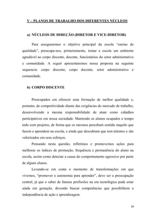 16
V – PLANOS DE TRABALHO DOS DIFERENTES NÚCLEOS
a) NÚCLEOS DE DIREÇÃO (DIRETOR E VICE-DIRETOR)
Para assegurarmos o objetivo principal da escola “ensino de
qualidade”, preocupa-nos, primeiramente, tomar a escola um ambiente
agradável ao corpo discente, docente, funcionários do setor administrativo
e comunidade. A seguir apresentaremos nossa proposta na seguinte
sequencia: corpo discente, corpo docente, setor administrativo e
comunidade.
b) CORPO DISCENTE
Preocupados em oferecer uma formação de melhor qualidade e,
portanto, de competitividade diante das exigências do mercado de trabalho,
desenvolvendo a mesma responsabilidade de atuar como cidadãos
participativos em nossa sociedade. Mantendo os alunos ocupados o tempo
todo com projetos, de forma que os mesmos percebam sentido naquilo que
fazem e aprendem na escola, e ainda que descubram que tem talentos e são
valorizados em seus esforços.
Pensando nesta questão, refletimos e promovemos ações para
melhorar os índices de promoção, frequência e permanência do aluno na
escola, assim como detectar a causa do comportamento agressivo por parte
de alguns alunos.
Levando-se em conta o momento de transformações em que
vivemos, “promover a autonomia para aprender”, deve ser a preocupação
central, já que o saber de futuras profissões na era tecnológica pode estar
ainda em gestação, devendo buscar competências que possibilitem a
independência de ação e aprendizagem.
 