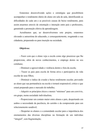 17
Estaremos desenvolvendo ações e estratégias que possibilitem
acompanhar o rendimento diário do aluno em sala de aula, identificando as
dificuldades de cada um e as possíveis causas do baixo rendimento, para
assim atuarmos através de orientação e interação entre pais e professores,
garantindo a promoção efetiva da aprendizagem.
Acreditamos que, ao desenvolvermos este projeto, estaremos
elevando a autoestima do educando, e consequentemente, resgatando a sua
cidadania, preparando-os para inserção na sociedade.
Objetivos:
- Fazer com que o aluno veja a escola como algo prazeroso que lhe
proporcione, além de novos conhecimentos, o emprego destes no seu
cotidiano;
- Diminuir a agressividade e violência dentro e fora da escola;
- Trazer os pais para escola de forma ativa e participativa da vida
escolar de seus filhos;
- Diminuir o índice de evasão e baixo rendimento escolar, provando
ao aluno que sua permanência na escola o tornará responsável, crítico e que
estará preparado para o mercado de trabalho;
- Adquirir os princípios éticos e morais “mínimos” para um convívio,
em grupo, numa sociedade individualista;
- Proporcionar um contato maior entre alunos e pais, despertando em
ambos a necessidade da paciência, do carinho e da compreensão para um
relacionamento saudável;
- Despertar os alunos e a comunidade escolar para a importância dos
ensinamentos das diversas disciplinas na formação de um indivíduo
“integral”, sem fragmentação;
 