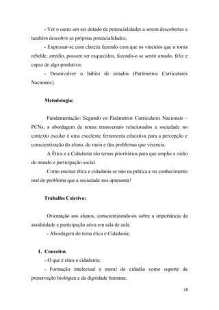 18
- Ver o outro um ser dotado de potencialidades a serem descobertas e
também descobrir as próprias potencialidades;
- Expressar-se com clareza fazendo com que os vínculos que o torna
rebelde, arredio, possam ser esquecidos, fazendo-o se sentir amado, feliz e
capaz de algo produtivo;
- Desenvolver o hábito de estudos (Parâmetros Curriculares
Nacionais).
Metodologia:
Fundamentação: Segundo os Parâmetros Curriculares Nacionais –
PCNs, a abordagem de temas transversais relacionados a sociedade no
contexto escolar é uma excelente ferramenta educativa para a percepção e
conscientização do aluno, do meio e dos problemas que vivencia.
A Ética e a Cidadania são temas prioritários para que amplie a visão
de mundo e participação social.
Como ensinar ética e cidadania se não na prática e no conhecimento
real do problema que a sociedade nos apresenta?
Trabalho Coletivo:
Orientação aos alunos, conscientizando-os sobre a importância da
assiduidade e participação ativa em sala de aula.
- Abordagem do tema ética e Cidadania;
1. Conceitos
- O que é ética e cidadania;
- Formação intelectual e moral do cidadão como suporte da
preservação biológica e da dignidade humana;
 
