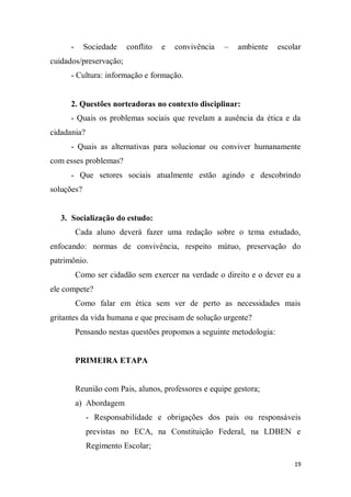 19
- Sociedade conflito e convivência – ambiente escolar
cuidados/preservação;
- Cultura: informação e formação.
2. Questões norteadoras no contexto disciplinar:
- Quais os problemas sociais que revelam a ausência da ética e da
cidadania?
- Quais as alternativas para solucionar ou conviver humanamente
com esses problemas?
- Que setores sociais atualmente estão agindo e descobrindo
soluções?
3. Socialização do estudo:
Cada aluno deverá fazer uma redação sobre o tema estudado,
enfocando: normas de convivência, respeito mútuo, preservação do
patrimônio.
Como ser cidadão sem exercer na verdade o direito e o dever eu a
ele compete?
Como falar em ética sem ver de perto as necessidades mais
gritantes da vida humana e que precisam de solução urgente?
Pensando nestas questões propomos a seguinte metodologia:
PRIMEIRA ETAPA
Reunião com Pais, alunos, professores e equipe gestora;
a) Abordagem
- Responsabilidade e obrigações dos pais ou responsáveis
previstas no ECA, na Constituição Federal, na LDBEN e
Regimento Escolar;
 
