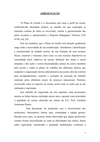 2
APRESENTAÇÃO
“O Plano de Gestão é o documento que traça o perfil da escola,
conferindo-lhe identidade própria, na medida em que contempla as
intenções comuns de todos os envolvidos, norteia o gerenciamento das
ações escolares e operacionaliza a Proposta Pedagógica” (Parecer CEE
67/98, Art. 29).
Esta lei estabelece que o Plano de Gestão terá duração quadrienal,
surge então a necessidade de sua reelaboração. Abordamos a identificação
e caracterização da unidade escolar, de sua clientela, de seus recursos
físicos, materiais e humanos, bem como os seus recursos disponíveis na
comunidade local; objetivos da escola, definição das metas a serem
atingidas e das ações a serem desencadeadas; planos de cursos mantidos
pela escola; e ainda os planos de trabalho dos diferentes núcleos que
compõem a organização técnico-administrativa da escola; além de critérios
para acompanhamento, controle e avaliação da execução do trabalho
realizado pelos diferentes atores do processo educacional. Portanto,
envolvendo todos os aspectos da escola, assim como as ações que já são
realizadas e registradas.
Este trabalho foi organizado em oito capítulos, onde procuramos
mostrar as linhas básicas realizadas nesses anos e apontar como prioridade
a qualidade de ensino oferecida aos alunos da E.E. Prof. Cleóbulo
Amazonas Duarte.
Este documento foi produzido com o envolvimento dos
professores, funcionários, alunos, pais, comunidade e equipe gestora.
Durante esses anos, os gestores foram observando que alguns professores
criaram formas diversificadas ao sanar as dificuldades dos alunos, fomos
então registrando, interferindo e propondo modificações conforme a
 