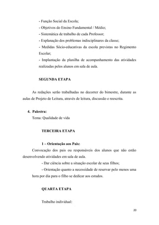 20
- Função Social da Escola;
- Objetivos do Ensino Fundamental / Médio;
- Sistemática de trabalho de cada Professor;
- Explanação dos problemas indisciplinares da classe;
- Medidas Sócio-educativas da escola previstas no Regimento
Escolar;
- Implantação da planilha de acompanhamento das atividades
realizadas pelos alunos em sala de aula.
SEGUNDA ETAPA
As redações serão trabalhadas no decorrer do bimestre, durante as
aulas de Projeto de Leitura, através de leitura, discussão e reescrita.
4. Palestra:
Tema: Qualidade de vida
TERCEIRA ETAPA
1 – Orientação aos Pais:
Convocação dos pais ou responsáveis dos alunos que não estão
desenvolvendo atividades em sala de aula.
- Dar ciência sobre a situação escolar de seus filhos;
- Orientação quanto a necessidade de reservar pelo menos uma
hora por dia para o filho se dedicar aos estudos.
QUARTA ETAPA
Trabalho individual:
 