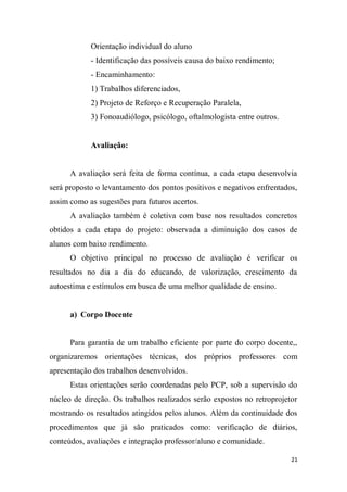 21
Orientação individual do aluno
- Identificação das possíveis causa do baixo rendimento;
- Encaminhamento:
1) Trabalhos diferenciados,
2) Projeto de Reforço e Recuperação Paralela,
3) Fonoaudiólogo, psicólogo, oftalmologista entre outros.
Avaliação:
A avaliação será feita de forma contínua, a cada etapa desenvolvia
será proposto o levantamento dos pontos positivos e negativos enfrentados,
assim como as sugestões para futuros acertos.
A avaliação também é coletiva com base nos resultados concretos
obtidos a cada etapa do projeto: observada a diminuição dos casos de
alunos com baixo rendimento.
O objetivo principal no processo de avaliação é verificar os
resultados no dia a dia do educando, de valorização, crescimento da
autoestima e estímulos em busca de uma melhor qualidade de ensino.
a) Corpo Docente
Para garantia de um trabalho eficiente por parte do corpo docente,,
organizaremos orientações técnicas, dos próprios professores com
apresentação dos trabalhos desenvolvidos.
Estas orientações serão coordenadas pelo PCP, sob a supervisão do
núcleo de direção. Os trabalhos realizados serão expostos no retroprojetor
mostrando os resultados atingidos pelos alunos. Além da continuidade dos
procedimentos que já são praticados como: verificação de diários,
conteúdos, avaliações e integração professor/aluno e comunidade.
 